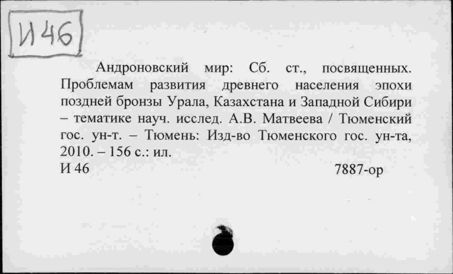 ﻿Андроновский мир: Сб. ст., посвященных. Проблемам развития древнего населения эпохи поздней бронзы Урала, Казахстана и Западной Сибири - тематике науч, исслед. А.В. Матвеева / Тюменский гос. ун-т. - Тюмень: Изд-во Тюменского гос. ун-та, 2010.- 156 с.: ил.
И 46	7887-ор